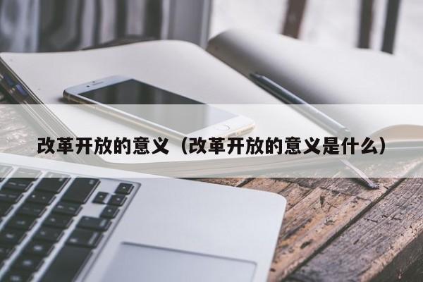 改革开放的意义（改革开放的意义是什么）