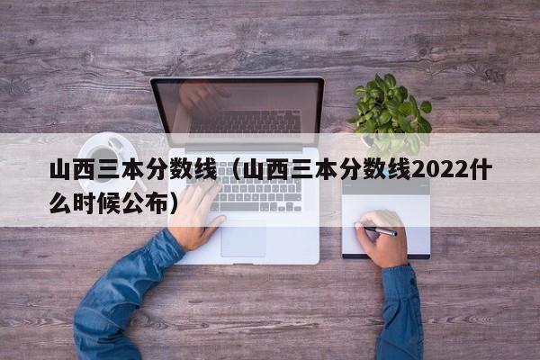山西三本分数线（山西三本分数线2022什么时候公布）