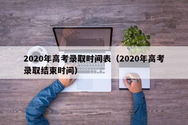 2020年高考录取时间表（2020年高考录取结束时间）