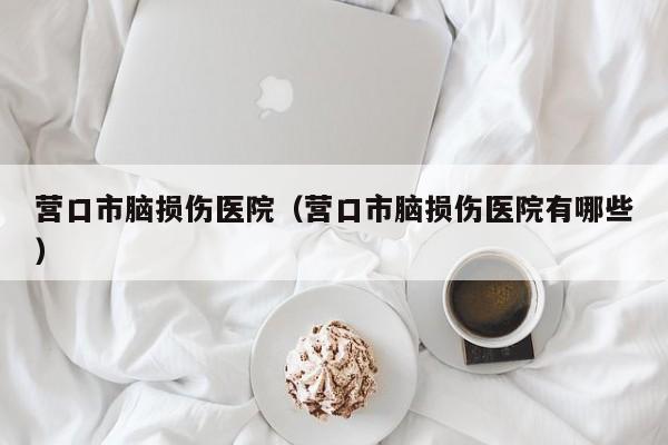 营口市脑损伤医院（营口市脑损伤医院有哪些）