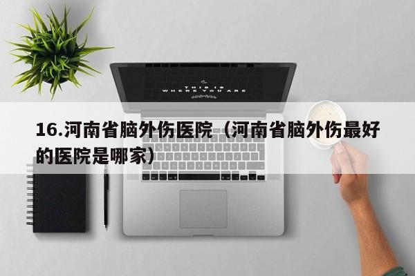16.河南省脑外伤医院（河南省脑外伤最好的医院是哪家）