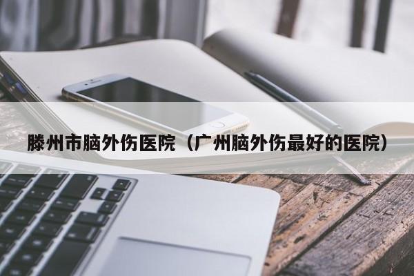 滕州市脑外伤医院（广州脑外伤最好的医院）