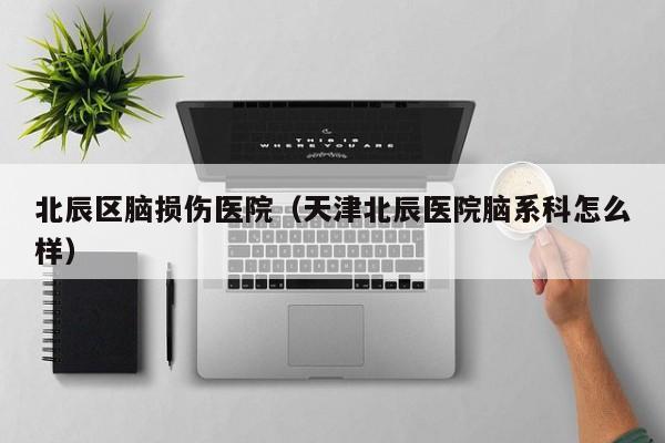 北辰区脑损伤医院（天津北辰医院脑系科怎么样）