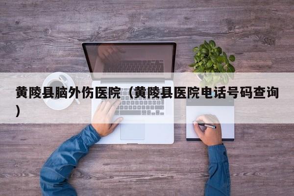 黄陵县脑外伤医院（黄陵县医院电话号码查询）