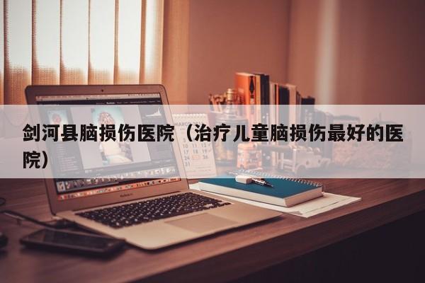 剑河县脑损伤医院（治疗儿童脑损伤最好的医院）