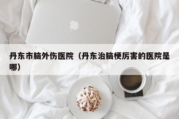 丹东市脑外伤医院（丹东治脑梗厉害的医院是哪）