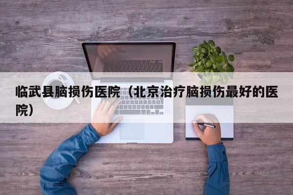 临武县脑损伤医院（北京治疗脑损伤最好的医院）