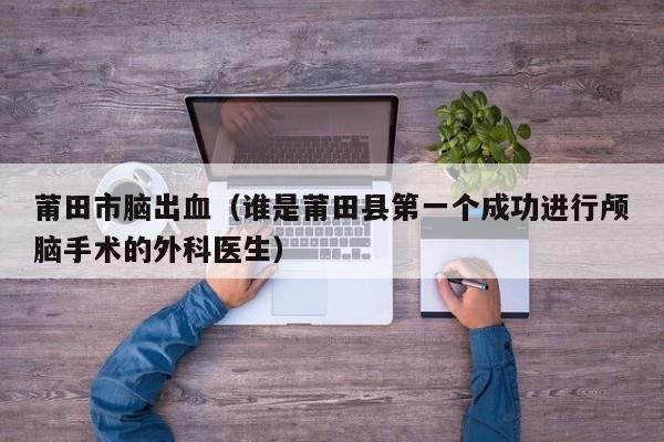 莆田市脑出血（谁是莆田县第一个成功进行颅脑手术的外科医生）