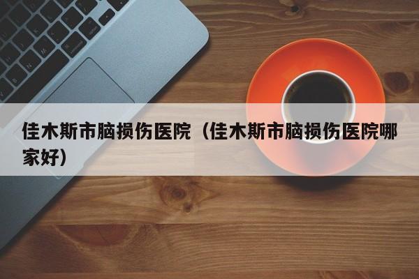佳木斯市脑损伤医院（佳木斯市脑损伤医院哪家好）