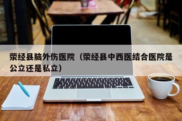 荥经县脑外伤医院（荥经县中西医结合医院是公立还是私立）