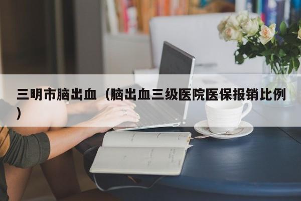 三明市脑出血（脑出血三级医院医保报销比例）