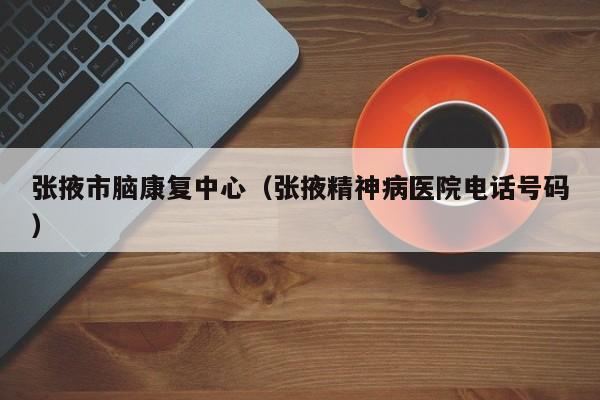 张掖市脑康复中心（张掖精神病医院电话号码）