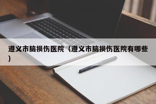 遵义市脑损伤医院（遵义市脑损伤医院有哪些）