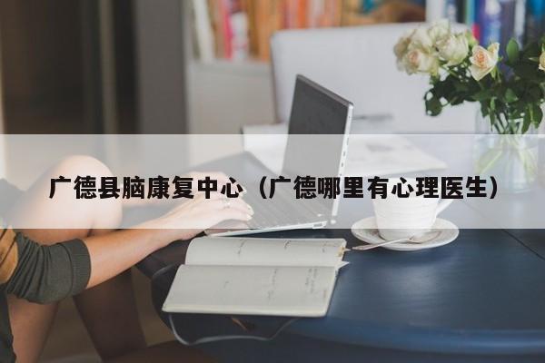 广德县脑康复中心（广德哪里有心理医生）