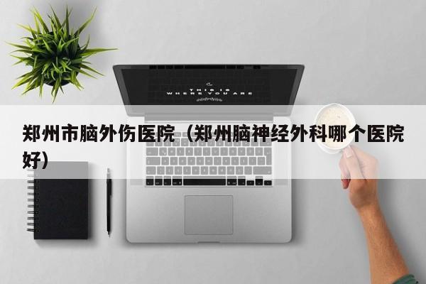 郑州市脑外伤医院（郑州脑神经外科哪个医院好）