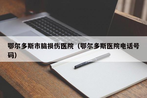鄂尔多斯市脑损伤医院（鄂尔多斯医院电话号码）