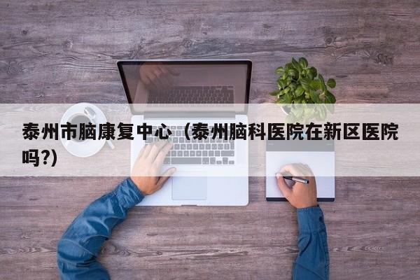 泰州市脑康复中心（泰州脑科医院在新区医院吗?）