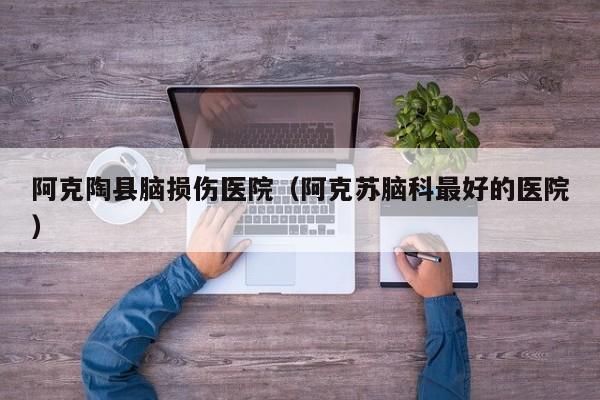 阿克陶县脑损伤医院（阿克苏脑科最好的医院）