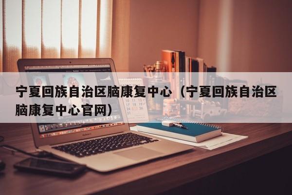 宁夏回族自治区脑康复中心（宁夏回族自治区脑康复中心官网）