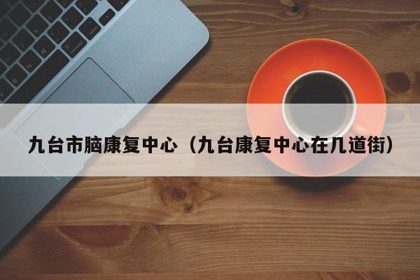 九台市脑康复中心（九台康复中心在几道街）