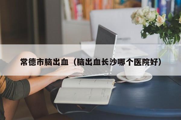常德市脑出血（脑出血长沙哪个医院好）