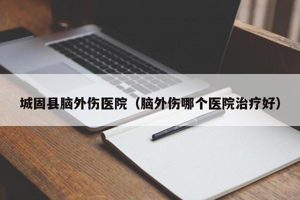 城固县脑外伤医院（脑外伤哪个医院治疗好）
