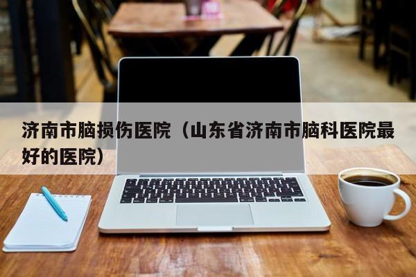 济南市脑损伤医院（山东省济南市脑科医院最好的医院）