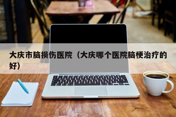 大庆市脑损伤医院（大庆哪个医院脑梗治疗的好）
