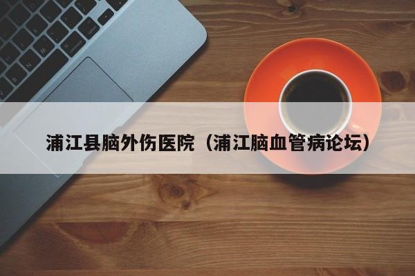 浦江县脑外伤医院（浦江脑血管病论坛）