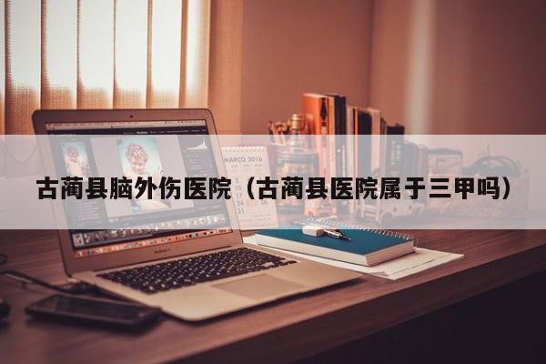 古蔺县脑外伤医院（古蔺县医院属于三甲吗）