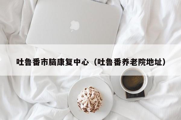 吐鲁番市脑康复中心（吐鲁番养老院地址）