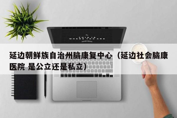 延边朝鲜族自治州脑康复中心（延边社会脑康医院 是公立还是私立）
